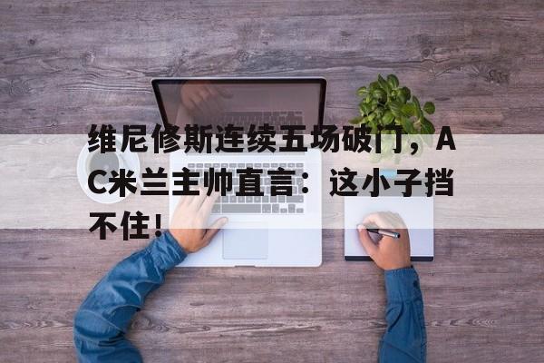 维尼修斯连续五场破门，AC米兰主帅直言：这小子挡不住！